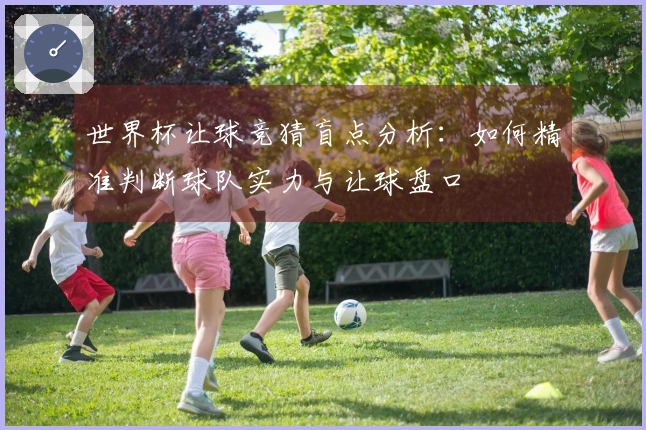 世界杯让球竞猜盲点分析：如何精准判断球队实力与让球盘口