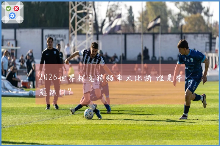 2026世界杯竞猜赔率大比拼 谁是夺冠热门？