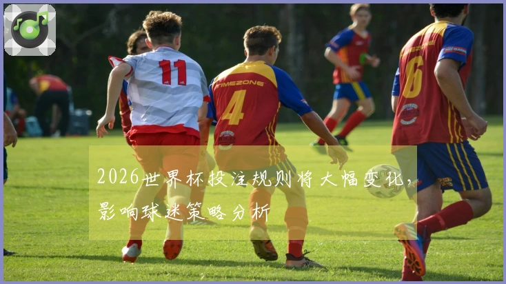 2026世界杯投注规则将大幅变化，影响球迷策略分析