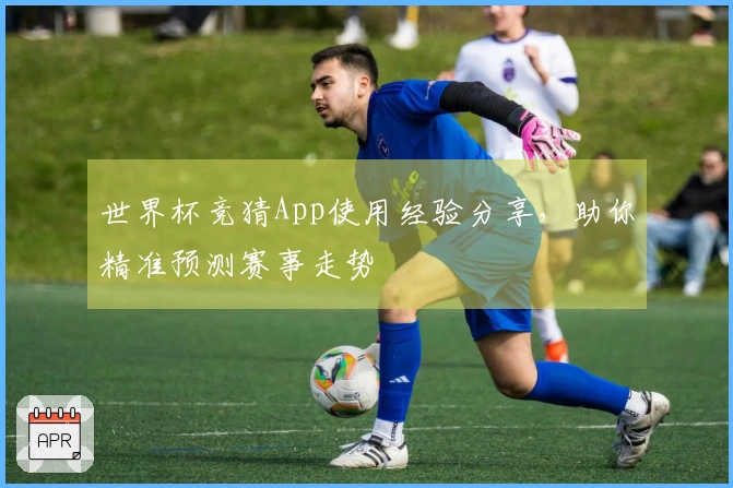 世界杯竞猜App使用经验分享，助你精准预测赛事走势